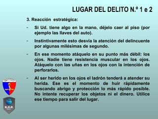 3. Reacción estratégica:
- Si Ud. tiene algo en la mano, déjelo caer al piso (por
ejemplo las llaves del auto).
- Instintivamente esto desvía la atención del delincuente
por algunas milésimas de segundo.
- En ese momento atáquelo en su punto más débil: los
ojos. Nadie tiene resistencia muscular en los ojos.
Atáquelo con las uñas en los ojos con la intención de
perforarlos.
- Al ser herido en los ojos el ladrón tenderá a atender su
herida. Ese es el momento de huir rápidamente
buscando abrigo y protección lo más rápido posible.
No intente recuperar los objetos ni el dinero. Utilice
ese tiempo para salir del lugar.
LUGAR DEL DELITO N.º 1 e 2
 