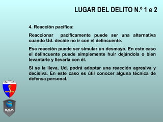 LUGAR DEL DELITO N.º 1 e 2
4. Reacción pacífica:
Reaccionar pacíficamente puede ser una alternativa
cuando Ud. decide no ir con el delincuente.
Esa reacción puede ser simular un desmayo. En este caso
el delincuente puede simplemente huir dejándola o bien
levantarle y llevarla con él.
Si se la lleva, Ud. podrá adoptar una reacción agresiva y
decisiva. En este caso es útil conocer alguna técnica de
defensa personal.
 