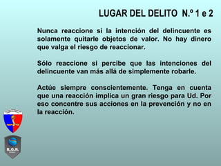 LUGAR DEL DELITO N.º 1 e 2
Nunca reaccione si la intención del delincuente es
solamente quitarle objetos de valor. No hay dinero
que valga el riesgo de reaccionar.
Sólo reaccione si percibe que las intenciones del
delincuente van más allá de simplemente robarle.
Actúe siempre conscientemente. Tenga en cuenta
que una reacción implica un gran riesgo para Ud. Por
eso concentre sus acciones en la prevención y no en
la reacción.
 