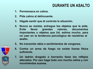 DURANTE UN ASALTO
1. Permanezca en calma.
2. Pida calma al delincuente.
3. Hágale sentir que él controla la situación.
4. Nunca se resista, entregue los objetos que le pida.
Evite llevar grandes valores, documentos
importantes u objetos que Ud. estima mucho, para
no caer en la tendencia psicológica de resistirse al
asalto.
5. No transmita rabia o sentimientos de venganza.
6. Contra un arma de fuego no existe fuerza física
suficiente.
7. Un ladrón drogado o borracho tiene los reflejos
alterados. Por eso haga todo con mucha calma y con
movimientos suaves.
 