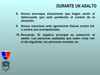 DURANTE UN ASALTO
8. Nunca provoque situaciones que hagan sentir al
delincuente que está perdiendo el control de la
situación.
9. Nunca reaccione ante agresiones físicas contra Ud.
o contra sus acompañantes.
10. Recuerde: El objetivo principal es sobrevivir al
asalto. Las personas asaltadas que salen vivas ven
el día siguiente, las personas muertas no.
 