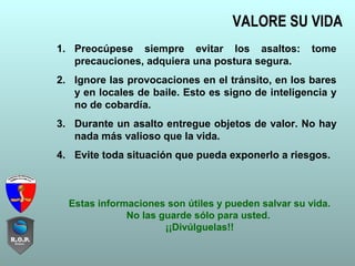 VALORE SU VIDA
1. Preocúpese siempre evitar los asaltos: tome
precauciones, adquiera una postura segura.
2. Ignore las provocaciones en el tránsito, en los bares
y en locales de baile. Esto es signo de inteligencia y
no de cobardía.
3. Durante un asalto entregue objetos de valor. No hay
nada más valioso que la vida.
4. Evite toda situación que pueda exponerlo a riesgos.
Estas informaciones son útiles y pueden salvar su vida.
No las guarde sólo para usted.
¡¡Divúlguelas!!
 