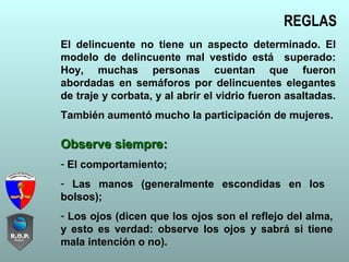 REGLAS
El delincuente no tiene un aspecto determinado. El
modelo de delincuente mal vestido está superado:
Hoy, muchas personas cuentan que fueron
abordadas en semáforos por delincuentes elegantes
de traje y corbata, y al abrir el vidrio fueron asaltadas.
También aumentó mucho la participación de mujeres.
Observe siempre:Observe siempre:
- El comportamiento;
- Las manos (generalmente escondidas en los
bolsos);
- Los ojos (dicen que los ojos son el reflejo del alma,
y esto es verdad: observe los ojos y sabrá si tiene
mala intención o no).
 