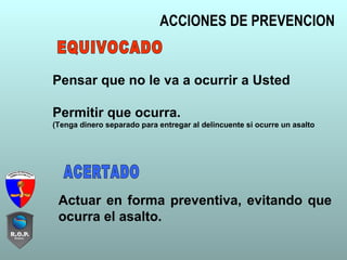 ACCIONES DE PREVENCION
Pensar que no le va a ocurrir a Usted
Permitir que ocurra.
(Tenga dinero separado para entregar al delincuente si ocurre un asalto
Actuar en forma preventiva, evitando que
ocurra el asalto.
 