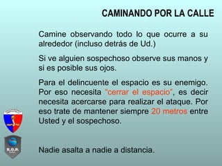 CAMINANDO POR LA CALLE
Camine observando todo lo que ocurre a su
alrededor (incluso detrás de Ud.)
Si ve alguien sospechoso observe sus manos y
si es posible sus ojos.
Para el delincuente el espacio es su enemigo.
Por eso necesita “cerrar el espacio”, es decir
necesita acercarse para realizar el ataque. Por
eso trate de mantener siempre 20 metros entre
Usted y el sospechoso.
Nadie asalta a nadie a distancia.
 