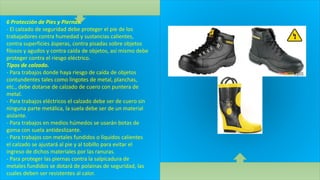 6 Protección de Pies y Piernas.
- El calzado de seguridad debe proteger el pie de los
trabajadores contra humedad y sustancias calientes,
contra superficies ásperas, contra pisadas sobre objetos
filosos y agudos y contra caída de objetos, así mismo debe
proteger contra el riesgo eléctrico.
Tipos de calzado.
- Para trabajos donde haya riesgo de caída de objetos
contundentes tales como lingotes de metal, planchas,
etc., debe dotarse de calzado de cuero con puntera de
metal.
- Para trabajos eléctricos el calzado debe ser de cuero sin
ninguna parte metálica, la suela debe ser de un material
aislante.
- Para trabajos en medios húmedos se usarán botas de
goma con suela antideslizante.
- Para trabajos con metales fundidos o líquidos calientes
el calzado se ajustará al pie y al tobillo para evitar el
ingreso de dichos materiales por las ranuras.
- Para proteger las piernas contra la salpicadura de
metales fundidos se dotará de polainas de seguridad, las
cuales deben ser resistentes al calor.
 