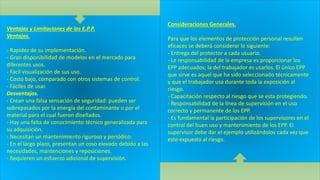 Ventajas y Limitaciones de los E.P.P.
Ventajas.
- Rapidez de su implementación.
- Gran disponibilidad de modelos en el mercado para
diferentes usos.
- Fácil visualización de sus uso.
- Costo bajo, comparado con otros sistemas de control.
- Fáciles de usar.
Desventajas.
- Crean una falsa sensación de seguridad: pueden ser
sobrepasados por la energía del contaminante o por el
material para el cual fueron diseñados.
- Hay una falta de conocimiento técnico generalizada para
su adquisición.
- Necesitan un mantenimiento riguroso y periódico.
- En el largo plazo, presentan un coso elevado debido a las
necesidades, mantenciones y reposiciones.
- Requieren un esfuerzo adicional de supervisión.
Consideraciones Generales.
Para que los elementos de protección personal resulten
eficaces se deberá considerar lo siguiente:
- Entrega del protector a cada usuario.
- Le responsabilidad de la empresa es proporcionar los
EPP adecuados; la del trabajador es usarlos. El único EPP
que sirve es aquel que ha sido seleccionado técnicamente
y que el trabajador usa durante toda la exposición al
riesgo.
- Capacitación respecto al riesgo que se esta protegiendo.
- Responsabilidad de la línea de supervisión en el uso
correcto y permanente de los EPP.
- Es fundamental la participación de los supervisores en el
control del buen uso y mantenimiento de los EPP. El
supervisor debe dar el ejemplo utilizándolos cada vez que
este expuesto al riesgo.
 