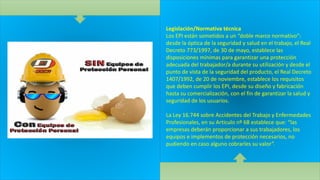 Legislación/Normativa técnica
Los EPI están sometidos a un “doble marco normativo”:
desde la óptica de la seguridad y salud en el trabajo, el Real
Decreto 773/1997, de 30 de mayo, establece las
disposiciones mínimas para garantizar una protección
adecuada del trabajador/a durante su utilización y desde el
punto de vista de la seguridad del producto, el Real Decreto
1407/1992, de 20 de noviembre, establece los requisitos
que deben cumplir los EPI, desde su diseño y fabricación
hasta su comercialización, con el fin de garantizar la salud y
seguridad de los usuarios.
La Ley 16.744 sobre Accidentes del Trabajo y Enfermedades
Profesionales, en su Articulo nº 68 establece que: “las
empresas deberán proporcionar a sus trabajadores, los
equipos e implementos de protección necesarios, no
pudiendo en caso alguno cobrarles su valor”.
 