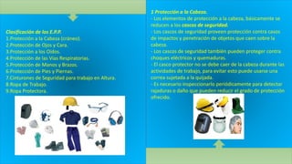 Clasificación de los E.P.P.
1.Protección a la Cabeza (cráneo).
2.Protección de Ojos y Cara.
3.Protección a los Oídos.
4.Protección de las Vías Respiratorias.
5.Protección de Manos y Brazos.
6.Protección de Pies y Piernas.
7.Cinturones de Seguridad para trabajo en Altura.
8.Ropa de Trabajo.
9.Ropa Protectora.
1 Protección a la Cabeza.
- Los elementos de protección a la cabeza, básicamente se
reducen a los cascos de seguridad.
- Los cascos de seguridad proveen protección contra casos
de impactos y penetración de objetos que caen sobre la
cabeza.
- Los cascos de seguridad también pueden proteger contra
choques eléctricos y quemaduras.
- El casco protector no se debe caer de la cabeza durante las
actividades de trabajo, para evitar esto puede usarse una
correa sujetada a la quijada.
- Es necesario inspeccionarlo periódicamente para detectar
rajaduras o daño que pueden reducir el grado de protección
ofrecido.
 