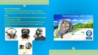 Tipos de respiradores.
- Respiradores de filtro mecánico: polvos y neblinas.
- Respiradores de cartucho químico: vapores orgánicos y
gases.
- Máscaras de depósito: Cuando el ambiente esta viciado
del mismo gas o vapor.
- Respiradores y máscaras con suministro de aire: para
atmósferas donde hay menos de 16% de oxígeno en
volumen.
 