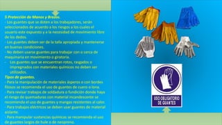 5 Protección de Manos y Brazos.
- Los guantes que se doten a los trabajadores, serán
seleccionados de acuerdo a los riesgos a los cuales el
usuario este expuesto y a la necesidad de movimiento libre
de los dedos.
- Los guantes deben ser de la talla apropiada y mantenerse
en buenas condiciones.
- No deben usarse guantes para trabajar con o cerca de
maquinaria en movimiento o giratoria.
- Los guantes que se encuentran rotos, rasgados o
impregnados con materiales químicos no deben ser
utilizados.
Tipos de guantes.
- Para la manipulación de materiales ásperos o con bordes
filosos se recomienda el uso de guantes de cuero o lona.
- Para revisar trabajos de soldadura o fundición donde haya
el riesgo de quemaduras con material incandescente se
recomienda el uso de guantes y mangas resistentes al calor.
- Para trabajos eléctricos se deben usar guantes de material
aislante.
- Para manipular sustancias químicas se recomienda el uso
de guantes largos de hule o de neopreno.
 