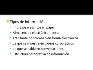  Tipos de Información
 Impresos o escritos en papel.
 Almacenada electrónicamente.
 Transmite por correo o en forma electrónica.
 La que se muestra en videos corporativos.
 Lo que se habla en conversaciones.
 Estructura corporativa de información.
 
