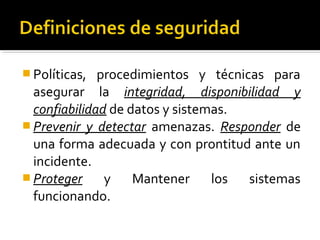  Políticas, procedimientos y técnicas para
asegurar la integridad, disponibilidad y
confiabilidad de datos y sistemas.
 Prevenir y detectar amenazas. Responder de
una forma adecuada y con prontitud ante un
incidente.
 Proteger y Mantener los sistemas
funcionando.
 