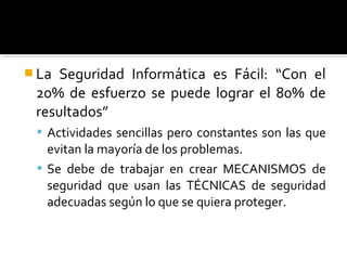 La Seguridad Informática es Fácil: “Con el
20% de esfuerzo se puede lograr el 80% de
resultados”
 Actividades sencillas pero constantes son las que
evitan la mayoría de los problemas.
 Se debe de trabajar en crear MECANISMOS de
seguridad que usan las TÉCNICAS de seguridad
adecuadas según lo que se quiera proteger.
 