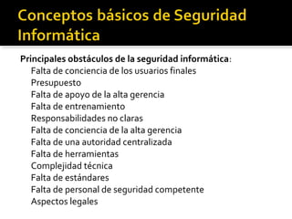 Principales obstáculos de la seguridad informática:
Falta de conciencia de los usuarios finales
Presupuesto
Falta de apoyo de la alta gerencia
Falta de entrenamiento
Responsabilidades no claras
Falta de conciencia de la alta gerencia
Falta de una autoridad centralizada
Falta de herramientas
Complejidad técnica
Falta de estándares
Falta de personal de seguridad competente
Aspectos legales
 