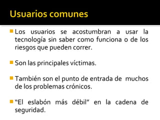  Los usuarios se acostumbran a usar la
tecnología sin saber como funciona o de los
riesgos que pueden correr.
 Son las principales víctimas.
 También son el punto de entrada de muchos
de los problemas crónicos.
 “El eslabón más débil” en la cadena de
seguridad.
 
