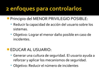  Principio del MENOR PRIVILEGIO POSIBLE:
 Reducir la capacidad de acción del usuario sobre los
sistemas.
 Objetivo: Lograr el menor daño posible en caso de
incidentes.
 EDUCAR AL USUARIO:
 Generar una cultura de seguridad. El usuario ayuda a
reforzar y aplicar los mecanismos de seguridad.
 Objetivo: Reducir el número de incidentes
 
