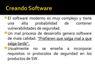  El software moderno es muy complejo y tiene
una alta probabilidad de contener
vulnerabilidades de seguridad.
 Un mal proceso de desarrollo genera software
de mala calidad. “Prefieren que salga mal a que
salga tarde”.
 Usualmente no se enseña a incorporar
requisitos ni protocolos de seguridad en los
productos de SW.
 