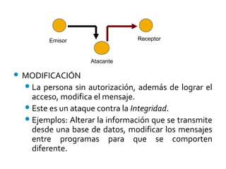  MODIFICACIÓN
La persona sin autorización, además de lograr el
acceso, modifica el mensaje.
Este es un ataque contra la Integridad.
Ejemplos: Alterar la información que se transmite
desde una base de datos, modificar los mensajes
entre programas para que se comporten
diferente.
Emisor Receptor
Atacante
 