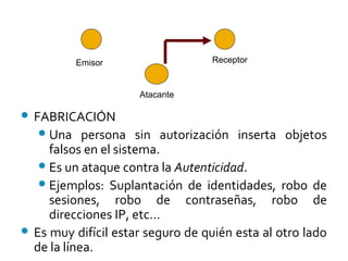 FABRICACIÓN
Una persona sin autorización inserta objetos
falsos en el sistema.
Es un ataque contra la Autenticidad.
Ejemplos: Suplantación de identidades, robo de
sesiones, robo de contraseñas, robo de
direcciones IP, etc...
 Es muy difícil estar seguro de quién esta al otro lado
de la línea.
Emisor Receptor
Atacante
 
