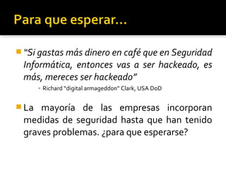  “Si gastas más dinero en café que en Seguridad
Informática, entonces vas a ser hackeado, es
más, mereces ser hackeado”
▪ Richard “digital armageddon” Clark, USA DoD
 La mayoría de las empresas incorporan
medidas de seguridad hasta que han tenido
graves problemas. ¿para que esperarse?
 