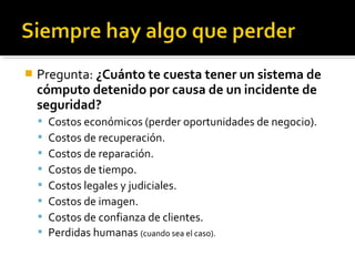  Pregunta: ¿Cuánto te cuesta tener un sistema de
cómputo detenido por causa de un incidente de
seguridad?
 Costos económicos (perder oportunidades de negocio).
 Costos de recuperación.
 Costos de reparación.
 Costos de tiempo.
 Costos legales y judiciales.
 Costos de imagen.
 Costos de confianza de clientes.
 Perdidas humanas (cuando sea el caso).
 