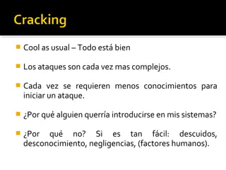  Cool as usual – Todo está bien
 Los ataques son cada vez mas complejos.
 Cada vez se requieren menos conocimientos para
iniciar un ataque.
 ¿Por qué alguien querría introducirse en mis sistemas?
 ¿Por qué no? Si es tan fácil: descuidos,
desconocimiento, negligencias, (factores humanos).
 