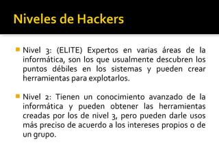  Nivel 3: (ELITE) Expertos en varias áreas de la
informática, son los que usualmente descubren los
puntos débiles en los sistemas y pueden crear
herramientas para explotarlos.
 Nivel 2: Tienen un conocimiento avanzado de la
informática y pueden obtener las herramientas
creadas por los de nivel 3, pero pueden darle usos
más preciso de acuerdo a los intereses propios o de
un grupo.
 