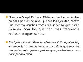  Nivel 1 o Script Kiddies: Obtienen las herramientas
creadas por los de nivel 3, pero las ejecutan contra
una víctima muchas veces sin saber lo que están
haciendo. Son los que con más frecuencia
realizan ataques serios.
 Cualquiera conectado a la red es una víctima potencial,
sin importar a que se dedique, debido a que muchos
atacantes sólo quieren probar que pueden hacer un
hack por diversión.
 
