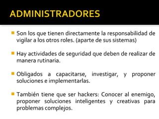  Son los que tienen directamente la responsabilidad de
vigilar a los otros roles. (aparte de sus sistemas)
 Hay actividades de seguridad que deben de realizar de
manera rutinaria.
 Obligados a capacitarse, investigar, y proponer
soluciones e implementarlas.
 También tiene que ser hackers: Conocer al enemigo,
proponer soluciones inteligentes y creativas para
problemas complejos.
 