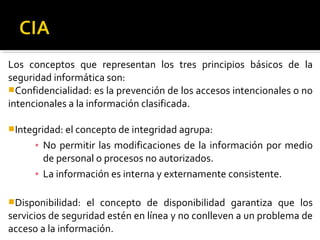 Los conceptos que representan los tres principios básicos de la
seguridad informática son:
Confidencialidad: es la prevención de los accesos intencionales o no
intencionales a la información clasificada.
Integridad: el concepto de integridad agrupa:
▪ No permitir las modificaciones de la información por medio
de personal o procesos no autorizados.
▪ La información es interna y externamente consistente.
Disponibilidad: el concepto de disponibilidad garantiza que los
servicios de seguridad estén en línea y no conlleven a un problema de
acceso a la información.
 