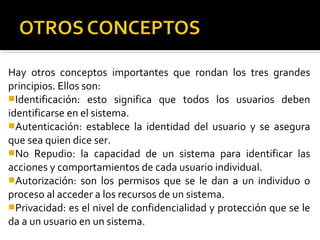 Hay otros conceptos importantes que rondan los tres grandes
principios. Ellos son:
Identificación: esto significa que todos los usuarios deben
identificarse en el sistema.
Autenticación: establece la identidad del usuario y se asegura
que sea quien dice ser.
No Repudio: la capacidad de un sistema para identificar las
acciones y comportamientos de cada usuario individual.
Autorización: son los permisos que se le dan a un individuo o
proceso al acceder a los recursos de un sistema.
Privacidad: es el nivel de confidencialidad y protección que se le
da a un usuario en un sistema.
 