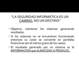 “LA SEGURIDAD INFORMÁTICA ES UN
CAMINO, NO UN DESTINO”
 Objetivo: mantener los sistemas generando
resultados.
 Si los sistemas no se encuentran funcionando
entonces su costo se convierte en perdidas
financieras (en el menos grave de los casos).
 El resultado generado por un sistema es la
INFORMACIÓN que ALMACENA O PRODUCE.
 