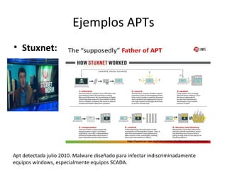 Ejemplos APTs
• Stuxnet:
Apt detectada julio 2010. Malware diseñado para infectar indiscriminadamente
equipos windows, especialmente equipos SCADA.