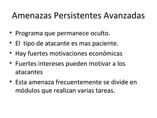 Amenazas Persistentes Avanzadas
• Programa que permanece oculto.
• El tipo de atacante es mas paciente.
• Hay fuertes motivaciones económicas
• Fuertes intereses pueden motivar a los
atacantes
• Esta amenaza frecuentemente se divide en
módulos que realizan varias tareas.