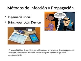 Métodos de Infección y Propagación
• Ingeniería social
• Bring your own Device
El uso del WiFi en dispositivos portátiles puede ser un punto de propagación de
amenazas, si el administrador de red de la organización no lo gestiona
adecuadamente.
