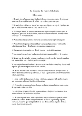 La Seguridad En Nuestra Vida Diaria:
Edwin ynga
1. Respete las señales de seguridad en todo momento, asegúrese de observar
las zonas de seguridad, ruta de salida y el extintor más cercano.
2. Deseche los residuos en los tachos correspondientes, según la clasificación
que se presentan descritos en cada uno de ellos.
3. Si el lugar donde se encuentra representa algún riesgo inminente para su
integridad, paralice las actividades, evacue inmediatamente e informe de lo
ocurrido a su Jefe inmediato.
4. Para conexiones eléctricas múltiples utilice siempre supresor de pico.
5. Para el tránsito por escaleras utilizar siempre el pasamano, verificar las
señaléticas del área y desplazarse con calma, nunca correr.
6. Siempre preste atención por dónde camina y evite distracciones.
7. Mantenga los pasillos y los lugares de tránsito peatonal libres de objetos.
8. No cargue demasiadas cosas en sus brazos, que le puedan impedir caminar
con normalidad y no vializar posibles riesgos.
9. Mantenga el cableado eléctrico de su área de trabajo ordenado y alejado del
espacio que necesita para realizar sus labores.
10 . Tome precauciones durante la colocación de enchufes siempre revise el
estado de toma corrientes y cableado, si haya alguna conexión eléctrica en mal
estado, repórtela.
11 . Está prohibido fumar en oficinas y talleres, sea precavido en los lugares
que presentan solidos o líquidos inflamables.
12 . Ponga las cosas en su lugar: busque un lugar para cada cosa y asegúrese
de que todo está en su sitio.
13 . Asegúrese de que todos los lugares donde trabaja o transita estén bien
iluminados en caso contrario repórtelo.
14 . Si va a ingresar a las áreas operativas, realice su traslado por las líneas
peatonales, deberá portar obligatoriamente casco de seguridad y zapatos
cerrados, recuerde que está prohibido el uso de sandalias, zapatos de taco
punta, short correctamente.
 