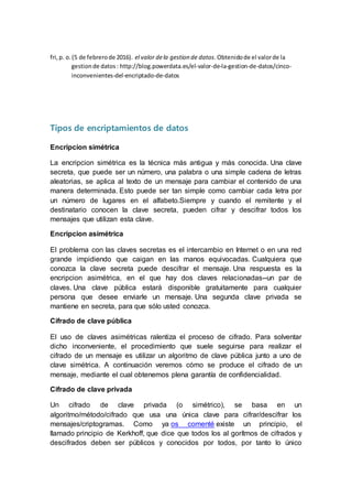 fri,p. o.(5 de febrerode 2016). el valor dela gestion de datos.Obtenidode el valorde la
gestionde datos: http://blog.powerdata.es/el-valor-de-la-gestion-de-datos/cinco-
inconvenientes-del-encriptado-de-datos
Tipos de encriptamientos de datos
Encripcion simétrica
La encripcion simétrica es la técnica más antigua y más conocida. Una clave
secreta, que puede ser un número, una palabra o una simple cadena de letras
aleatorias, se aplica al texto de un mensaje para cambiar el contenido de una
manera determinada. Esto puede ser tan simple como cambiar cada letra por
un número de lugares en el alfabeto.Siempre y cuando el remitente y el
destinatario conocen la clave secreta, pueden cifrar y descifrar todos los
mensajes que utilizan esta clave.
Encripcion asimétrica
El problema con las claves secretas es el intercambio en Internet o en una red
grande impidiendo que caigan en las manos equivocadas. Cualquiera que
conozca la clave secreta puede descifrar el mensaje. Una respuesta es la
encripcion asimétrica, en el que hay dos claves relacionadas--un par de
claves. Una clave pública estará disponible gratuitamente para cualquier
persona que desee enviarle un mensaje. Una segunda clave privada se
mantiene en secreta, para que sólo usted conozca.
Cifrado de clave pública
El uso de claves asimétricas ralentiza el proceso de cifrado. Para solventar
dicho inconveniente, el procedimiento que suele seguirse para realizar el
cifrado de un mensaje es utilizar un algoritmo de clave pública junto a uno de
clave simétrica. A continuación veremos cómo se produce el cifrado de un
mensaje, mediante el cual obtenemos plena garantía de confidencialidad.
Cifrado de clave privada
Un cifrado de clave privada (o simétrico), se basa en un
algoritmo/método/cifrado que usa una única clave para cifrar/descifrar los
mensajes/criptogramas. Como ya os comenté existe un principio, el
llamado principio de Kerkhoff, que dice que todos los al gorítmos de cifrados y
descifrados deben ser públicos y conocidos por todos, por tanto lo único
 