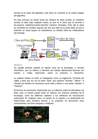 secreto es la clave del algorítmo, esta clave se convierte en la piedra angular
del algorítmo.
En este principio se basan todos los cifrados de clave privada, en mantener
secreta la clave bajo cualquier medio, ya que es lo único que no permite a
los usuarios malintencionados descifrar nuestros mensajes. Para ello la clave
se comparte por canales seguros (ya veis que este es su punto débil, ya que si
tenemos un canal seguro no necesitamos un cifrado) entre los interlocutores
del mensaje.
Hackers
Es aquella persona experta en alguna rama de la tecnología, a menudo
informática, que se dedica a intervenir y/o realizar alteraciones técnicas con
buenas o malas intenciones sobre un producto o dispositivo.
La palabra hacker es tanto un neologismo como un anglicismo. Proviene del
inglés y tiene que ver con el verbo "hack" que significa "recortar", "alterar". A
menudo los hackers se reconocen como tales y llaman a sus obras "hackeo" o
"hackear".
El término es reconocido mayormente por su influencia sobre la informática y la
Web, pero un hacker puede existir en relación con diversos contextos de la
tecnología, como los teléfonos celulares o los artefactos de reproducción
audiovisual. En cualquier caso, un hacker es un experto y un apasionado de
determinada área temática técnica y su propósito es aprovechar esos
conocimientos con fines benignos o malignos.
 