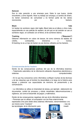 Samurai
Son lo más parecido a una amenaza pura. Sabe lo que busca, donde
encontrarlo y cómo lograrlo. Hace su trabajo por encargo y a cambio de dinero,
no tienen conciencia de comunidad y no forman parte de los clanes
reconocidos por los hackers.
Black hats
Un hacker de sombrero negro (del inglés, Black hats) es el villano o chico malo,
especialmente en una película de western, de ahí que en tal carácter se use un
sombrero negro, en contraste con el héroe, el de sombrero blanco.
Trashing ("Basurero")
Obtienen información en cubos de basura, tal como números de tarjetas de
crédito, contraseñas, directorios o recibos.
El trashing no es un tipo de hacker es una técnica utilizada por los hackers.
Consecuencias de los hackers
Dentro de las consecuencias positivas del uso de la informática tenemos:
- Tratamiento automático de la información utilizando dispositivos electrónicos y
sistemas computacionales.
- En lo que hoy conocemos como informática confluyen muchas de las técnicas
y de las máquinas que el hombre ha desarrollado a lo largo de la historia para
apoyar y potenciar sus capacidades de memoria, de pensamiento y de
comunicación.
- La informática se utiliza en diversidad de tareas, por ejemplo : elaboración de
documentos, control de procesos y robots industriales, telecomunicaciones y
vigilancia, así como el desarrollo de juegos y multimedios.
Dentro de las consecuencias negativas del uso de la informática tenemos:
- Personas que no utilizan el computador con los fines anteriormente
expresados sino para dañar otros sistemas informados, denominándose o no
así mismo como "crackers" - Uso de
las tecnologías de la información para invadir
 
