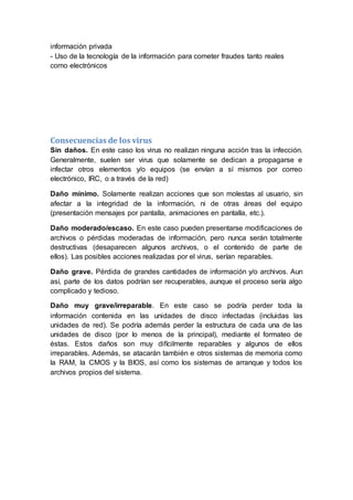 información privada
- Uso de la tecnología de la información para cometer fraudes tanto reales
como electrónicos
Consecuencias de los virus
Sin daños. En este caso los virus no realizan ninguna acción tras la infección.
Generalmente, suelen ser virus que solamente se dedican a propagarse e
infectar otros elementos y/o equipos (se envían a sí mismos por correo
electrónico, IRC, o a través de la red)
Daño mínimo. Solamente realizan acciones que son molestas al usuario, sin
afectar a la integridad de la información, ni de otras áreas del equipo
(presentación mensajes por pantalla, animaciones en pantalla, etc.).
Daño moderado/escaso. En este caso pueden presentarse modificaciones de
archivos o pérdidas moderadas de información, pero nunca serán totalmente
destructivas (desaparecen algunos archivos, o el contenido de parte de
ellos). Las posibles acciones realizadas por el virus, serían reparables.
Daño grave. Pérdida de grandes cantidades de información y/o archivos. Aun
así, parte de los datos podrían ser recuperables, aunque el proceso sería algo
complicado y tedioso.
Daño muy grave/irreparable. En este caso se podría perder toda la
información contenida en las unidades de disco infectadas (incluidas las
unidades de red). Se podría además perder la estructura de cada una de las
unidades de disco (por lo menos de la principal), mediante el formateo de
éstas. Estos daños son muy difícilmente reparables y algunos de ellos
irreparables. Además, se atacarán también e otros sistemas de memoria como
la RAM, la CMOS y la BIOS, así como los sistemas de arranque y todos los
archivos propios del sistema.
 