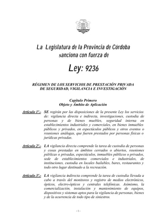 La Legislatura de la Provincia de Córdoba
                  sanciona con fuerza de

                              Ley: 9236
      RÉGIMEN DE LOS SERVICIOS DE PRESTACIÓN PRIVADA
         DE SEGURIDAD, VIGILANCIA E INVESTIGACIÓN


                              Capítulo Primero
                        Objeto y Ámbito de Aplicación
Artículo 1º.- SE regirán por las disposiciones de la presente Ley los servicios
              de: vigilancia directa e indirecta, investigaciones, custodia de
              personas y de bienes muebles, seguridad interna en
              establecimientos industriales y comerciales, en bienes inmuebles
              públicos y privados, en espectáculos públicos y otros eventos o
              reuniones análogas, que fueren prestados por personas físicas o
              jurídicas privadas.

Artículo 2º.- LA vigilancia directa comprende la tarea de custodia de personas
              y cosas prestadas en ámbitos cerrados o abiertos, reuniones
              públicas o privadas, espectáculos, inmuebles públicos o privados,
              sede de establecimientos comerciales e industriales, de
              instituciones, custodia en locales bailables, bares, restaurantes y
              todo otro lugar destinado a la recreación.

Artículo 3º.- LA vigilancia indirecta comprende la tarea de custodia llevada a
              cabo a través del monitoreo y registro de medios electrónicos,
              ópticos, electro-ópticos y centrales telefónicas. Asimismo, la
              comercialización, instalación y mantenimiento de equipos,
              dispositivos y sistemas aptos para la vigilancia de personas, bienes
              y de la ocurrencia de todo tipo de siniestros.


                                    -1-
 