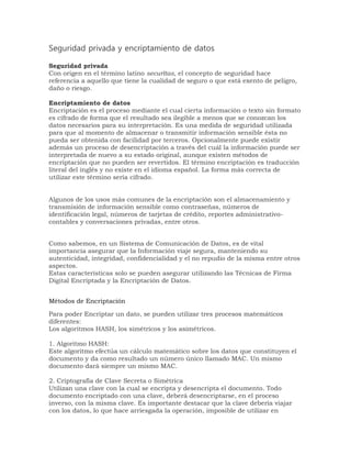 Seguridad privada y encriptamiento de datos 
Seguridad privada 
Con origen en el término latino securĭtas, el concepto de seguridad hace 
referencia a aquello que tiene la cualidad de seguro o que está exento de peligro, 
daño o riesgo. 
Encriptamiento de datos 
Encriptación es el proceso mediante el cual cierta información o texto sin formato 
es cifrado de forma que el resultado sea ilegible a menos que se conozcan los 
datos necesarios para su interpretación. Es una medida de seguridad utilizada 
para que al momento de almacenar o transmitir información sensible ésta no 
pueda ser obtenida con facilidad por terceros. Opcionalmente puede existir 
además un proceso de desencriptación a través del cuál la información puede ser 
interpretada de nuevo a su estado original, aunque existen métodos de 
encriptación que no pueden ser revertidos. El término encriptación es traducción 
literal del inglés y no existe en el idioma español. La forma más correcta de 
utilizar este término sería cifrado. 
Algunos de los usos más comunes de la encriptación son el almacenamiento y 
transmisión de información sensible como contraseñas, números de 
identificación legal, números de tarjetas de crédito, reportes administrativo-contables 
y conversaciones privadas, entre otros. 
Como sabemos, en un Sistema de Comunicación de Datos, es de vital 
importancia asegurar que la Información viaje segura, manteniendo su 
autenticidad, integridad, confidencialidad y el no repudio de la misma entre otros 
aspectos. 
Estas características solo se pueden asegurar utilizando las Técnicas de Firma 
Digital Encriptada y la Encriptación de Datos. 
Métodos de Encriptación 
Para poder Encriptar un dato, se pueden utilizar tres procesos matemáticos 
diferentes: 
Los algoritmos HASH, los simétricos y los asimétricos. 
1. Algoritmo HASH: 
Este algoritmo efectúa un cálculo matemático sobre los datos que constituyen el 
documento y da como resultado un número único llamado MAC. Un mismo 
documento dará siempre un mismo MAC. 
2. Criptografía de Clave Secreta o Simétrica 
Utilizan una clave con la cual se encripta y desencripta el documento. Todo 
documento encriptado con una clave, deberá desencriptarse, en el proceso 
inverso, con la misma clave. Es importante destacar que la clave debería viajar 
con los datos, lo que hace arriesgada la operación, imposible de utilizar en 
 