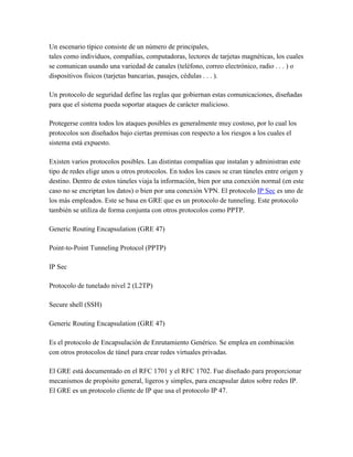 Un escenario típico consiste de un número de principales,  tales como individuos, compañías, computadoras, lectores de tarjetas magnéticas, los cuales se comunican usando una variedad de canales (teléfono, correo electrónico, radio . . . ) o dispositivos físicos (tarjetas bancarias, pasajes, cédulas . . . ).  Un protocolo de seguridad define las reglas que gobiernan estas comunicaciones, diseñadas para que el sistema pueda soportar ataques de carácter malicioso.  Protegerse contra todos los ataques posibles es generalmente muy costoso, por lo cual los protocolos son diseñados bajo ciertas premisas con respecto a los riesgos a los cuales el sistema está expuesto.  Existen varios protocolos posibles. Las distintas compañías que instalan y administran este tipo de redes elige unos u otros protocolos. En todos los casos se cran túneles entre origen y destino. Dentro de estos túneles viaja la información, bien por una conexión normal (en este caso no se encriptan los datos) o bien por una conexión VPN. El protocolo IP Sec es uno de los más empleados. Este se basa en GRE que es un protocolo de tunneling. Este protocolo también se utiliza de forma conjunta con otros protocolos como PPTP.  Generic Routing Encapsulation (GRE 47)  Point-to-Point Tunneling Protocol (PPTP)  IP Sec  Protocolo de tunelado nivel 2 (L2TP)  Secure shell (SSH)  Generic Routing Encapsulation (GRE 47)  Es el protocolo de Encapsulación de Enrutamiento Genérico. Se emplea en combinación con otros protocolos de túnel para crear redes virtuales privadas.  El GRE está documentado en el RFC 1701 y el RFC 1702. Fue diseñado para proporcionar mecanismos de propósito general, ligeros y simples, para encapsular datos sobre redes IP. El GRE es un protocolo cliente de IP que usa el protocolo IP 47.  Este protocolo es normalmente usado con VPN de Microsoft entre servidores con acceso remoto (RRAS) configurados para el enrutamiento entre redes de área local.  Esquema:  GRE se encarga del encapsulamiento de los datos para enviarlos por un túnel, pero él no crea no los túneles, de eso de encarga el protocolo PPTP u otro que estemos empleando.  El proceso de encapsulamiento tienen los siguientes pasos:  El paquete IP con los datos se transmite desde el Ecliente al servidor E-RRAS.  Se le añade la cabecera del PPP y se cifra todo junto obteniendo un ‘fragmento PPP’.  Los datos cifrados se colocan dentro de un paquete GRE con su correspondiente cabecera.  Se envía el paquete GRE del servidor E-RRAS al servidor R-RRAS a través de Internet.  Este envía se realiza por una conexión VPN creada anteriormente.  El servidor R-RRAS elimina el encabezados GRE, descifra, elimina el encabezado PPP y transmite los datos (paquete IP) a el Rcliente.  Los datos cifrados se colocan dentro de un paquete GRE con su correspondiente cabecera.  Esquema: Formato de un paquete GRE  Point-to-Point Tunneling Protocol  El Protocolo de Túnel Punto a Punto (PPTP) encapsula los paquetes (frames) del Protocolo Punto a Punto (Point-to-Point Protocol, PPP) con datagramas IP para transmitirlos por una red IP como Internet o una intranet privada.  El PPTP utiliza una conexión TCP conocida como la conexión de control de PPTP para crear, mantener y terminar el túnel, y una versión modificada de GRE, para encapsular los paquetes (frames) PPP como datos para el túnel. Las cargas de los paquetes encapsulados pueden estar encriptadas o comprimidas o ambas cosas.  El PPTP supone la disponibilidad de una red IP entre un cliente PPTP (un cliente de túnel que utiliza el protocolo PPTP) y un servidor PPTP (un servidor de túnel que utiliza el protocolo PPTP). El cliente PPTP podría estar ya conectado a una red IP por la que puede tener acceso al servidor PPTP, o podría tener que llamar telefónicamente a un servidor de acceso de red (Network Access Server, NAS) para establecer la conectividad IP como en el caso de los usuarios de accesos telefónicos para Internet.  La autentificación que ocurre durante la creación de una conexión VPN con PPTP utiliza los mismos mecanismos de autentificación que las conexiones PPP, tales como el Protocolo de Autentificación Extendible (Extensible Authentication Protocol, EAP), el Protocolo de Autentificación con Reto/Negociación de Microsoft (Microsoft Challenge-Handshake Authentication Protocol, MS-CHAP), el CHAP, el Protocolo de Autentificación de Claves Shiva (Shiva Password Authentication Protocol, SPAP) y el Protocolo de Autentificación de Claves (Password Authentication Protocol, PAP). El PPTP hereda la encriptación, la compresión o ambas de las cargas PPP del PPP. Para servidores PPTP sobre Internet, el servidor PPTP es un servidor VPN con PPTP con una interfase con Internet y una segunda interfase con la intranet.  IP Sec  IP Sec es un grupo de extesiones de la familia del protocolo IP pensado para proveer servicios de seguridad a nivel de red, de un modo transparente a las aplicaciones superiores.  IP Sec está ya explicado en su trabajo correspondiente: I Pv 6 e IP Sec  Protocolo de tunelado de nivel 2 (L2TP)  Es un componente de creación importante para las VPN de acceso. Es una extensión del protocolo Punto a Punto, fundamental para la creación de VPNs. L2TP combina las mejores funciones de los otros dos protocolos tunneling. Layer 2 Forwarding (L2F) de Cisco Systems y Point-to-Point Tunneling (PPTP) de Microsoft. L2TP es un estándar emergente, que se encuentra actualmente en codesarrollo y que cuenta con el respaldo de Cisco Systems, Microsoft, Ascend, 3Com y otros líderes en la industria de la conectividad.  A continuación una serie de términos relacionados con este protocolo:  L2TP Access Concentrator (LAC): Se añade un dispositivo LAC a los componentes físicos de la red conmutada; como la red telefónica convencional o RDSI, o se coloca con un sistema de terminación PPP capaz de gestionar el protocolo L2TP. Un LAC sólo necesita implementar el medio sobre el cual opera el L2TP para admitir el tráfico de una o más LNS. Puede “tunelizar” cualquier protocolo que incluya el PPP. LAC es el iniciador de las llamadas entrantes y el receptor de las llamadas salientes.  L2TP Network Server (LNS): Un LNS opera sobre cualquier plataforma con capacidad de terminación PPP. LNS gestiona el lado del servidor del protocolo L2TP. Ya que L2TP se apoya sobre el medio al que llegan los túneles L2TP, LNS sólo puede tener un único interfaz LAN o WAN, aunque es capaz de terminar las llamadas entrantes en cualquiera de la amplia gama de los interfaces PPP LAC (asíncronos, RDSI, PPP sobre ATM, PPP sobre Frame Relay).  Network Access Server (Servidor de acceso a la red): NAS es un dispositivo que proporciona a los usuarios acceso temporal a la red bajo demanda. Este acceso es punto a punto, de uso típico en líneas de la red telefónica convencional o RDSI. En la implementación Cisco, un NAS sirve como LAC.  Secure shell (SSH)  Tradicionalmente en sistemas Unix en el momento de entrar en el sistema, tanto el login como el password, así como el resto de la sesión, se transmiten a través de nuestra LAN o incluso a través de routers y nodos ajenos al nuestro en texto claro. Esto quiere decir que cualquiera que tenga activado un sniffer puede capturar nuestras sesiones con el potencial peligro que ello conlleva. La manera de evitar que alguien pueda espiar nuestras claves y sesiones, es utilizar una herramienta muy potente, fácil de instalar y muy cómoda para el usuario.  ssh/sshd actúan basándose en la arquitectura cliente/servidor , en este caso concreto sshd se ejecuta en el servidor en un puerto (el defecto es el 22) a la espera de que alguien utilizando un cliente ssh se conecte para ofrecerle una sesión segura encriptándola de extremo a extremo.  Todo es como en una sesión telnet tradicional, pero con la particularidad de que todas las comunicaciones serán encriptadas. El manejo de cualquier programa cliente de SSH es muy sencillo. Básicamente hay que introducir el servidor al que te quieres conectar (por ejemplo fanelli.sindominio.net) y que algoritmo de encriptación quieres usar (por ejemplo 3DES). Si no se dispone de un programa cliente de SSH, puede bajarse de Internet.  Los programas que vienen con la distribución son:  sshd Es el servidor propiamente dicho, escucha a la espera de conexiones.  ssh Es el cliente, con él nos podemos conectar a un servidor sshd así como ejecutar comandos.  scp Copia archivos con seguridad entre hosts. (Sustituto ideal de rcp) .  ssh-keygen Usado para crear RSA keys (host keys y user authentication keys).  ssh-agent Agente de autentificación (Usado para manejar RSA keys en la autentificación).  ssh-add Se usa para añadir nuevas llaves con el agente.  make-ssh-known-hosts Usado para crear el archivo /etc/ssh_known_hosts . Bibliografia: tomado de  www.mitecnologico.com 