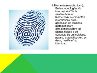 4.Biometría (morpho tuch):
En las tecnologías de
información(TI), la
«autentificación
biométrica» o «biometría
informática» es la
aplicación de técnicas
matemáticas y
estadísticas sobre los
rasgos físicos o de
conducta de un individuo,
para su autentificación, es
decir, “verificar” su
identidad.
 