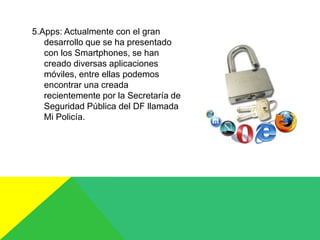 5.Apps: Actualmente con el gran
desarrollo que se ha presentado
con los Smartphones, se han
creado diversas aplicaciones
móviles, entre ellas podemos
encontrar una creada
recientemente por la Secretaría de
Seguridad Pública del DF llamada
Mi Policía.
 