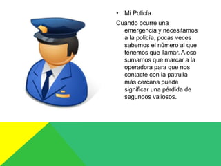 • Mi Policía
Cuando ocurre una
emergencia y necesitamos
a la policía, pocas veces
sabemos el número al que
tenemos que llamar. A eso
sumamos que marcar a la
operadora para que nos
contacte con la patrulla
más cercana puede
significar una pérdida de
segundos valiosos.
 