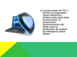 La incorporación de TIC´s
brinda a la Seguridad
mayor eficiencia y
eficacia tanto para tratar
la prevención, la
persecución,
esclarecimiento del
delito como la
producción de análisis
de inteligencia sobre
delitos.
 