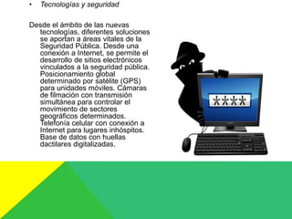 • Tecnologías y seguridad
Desde el ámbito de las nuevas
tecnologías, diferentes soluciones
se aportan a áreas vitales de la
Seguridad Pública. Desde una
conexión a Internet, se permite el
desarrollo de sitios electrónicos
vinculados a la seguridad pública.
Posicionamiento global
determinado por satélite (GPS)
para unidades móviles. Cámaras
de filmación con transmisión
simultánea para controlar el
movimiento de sectores
geográficos determinados.
Telefonía celular con conexión a
Internet para lugares inhóspitos.
Base de datos con huellas
dactilares digitalizadas.
 