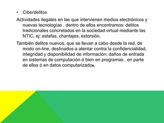• Ciberdelitos
Actividades ilegales en las que intervienen medios electrónicos y
nuevas tecnologías , dentro de ellos encontramos: delitos
tradicionales concretados en la sociedad virtual mediante las
NTIC, ej: estafas, chantajes, extorsión.
También delitos nuevos, que se llevan a cabo desde la red, de
modo on-line, destinados a atentar contra la confidencialidad,
integridad y disponibilidad de información; daños de entrada
en sistemas de computación ó bien en programas , en parte
de ellos ó en datos computarizados.
 